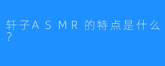 轩子ASMR的特点是什么？
