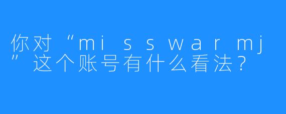 你对“misswarmj”这个账号有什么看法？