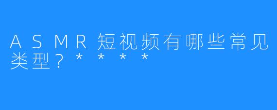 ASMR短视频有哪些常见类型?****