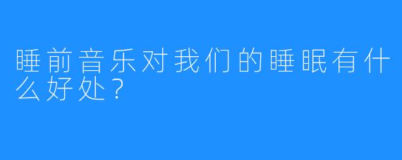 睡前音乐对我们的睡眠有什么好处？