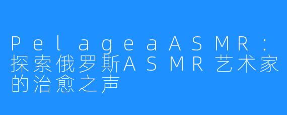 PelageaASMR:探索俄罗斯ASMR艺术家的治愈之声