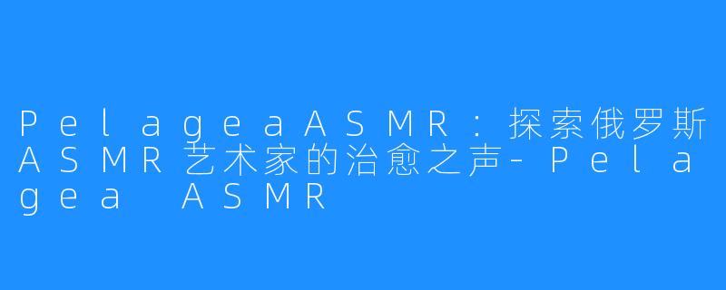 PelageaASMR:探索俄罗斯ASMR艺术家的治愈之声-Pelagea ASMR