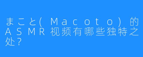 まこと(Macoto)的ASMR视频有哪些独特之处?