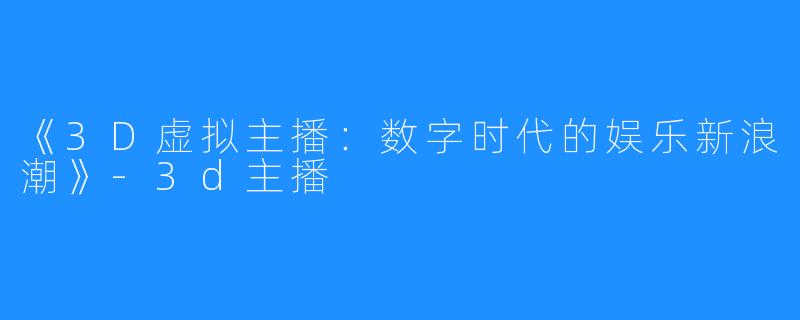 《3D虚拟主播:数字时代的娱乐新浪潮》-3d主播