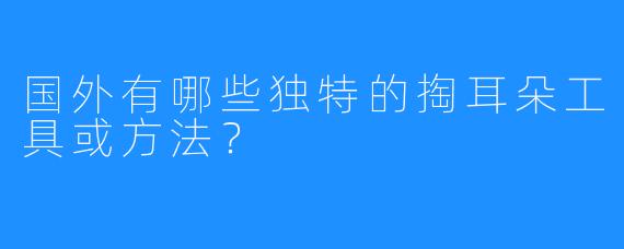 国外有哪些独特的掏耳朵工具或方法？