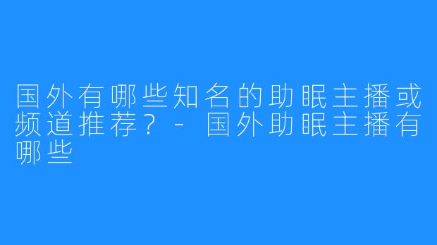 国外有哪些知名的助眠主播或频道推荐？-国外助眠主播有哪些