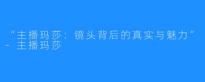 “主播玛莎:镜头背后的真实与魅力”-主播玛莎