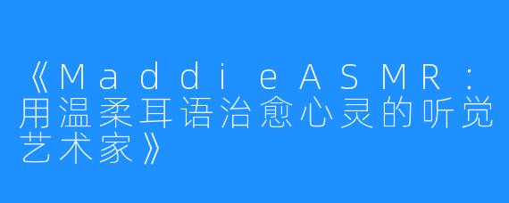 《MaddieASMR:用温柔耳语治愈心灵的听觉艺术家》