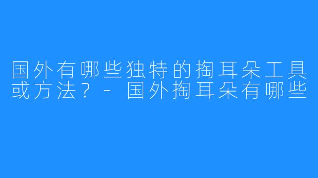 国外有哪些独特的掏耳朵工具或方法？-国外掏耳朵有哪些