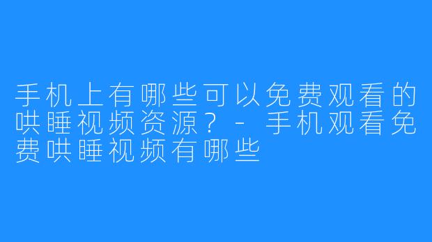 手机上有哪些可以免费观看的哄睡视频资源?-手机观看免费哄睡视频有哪些