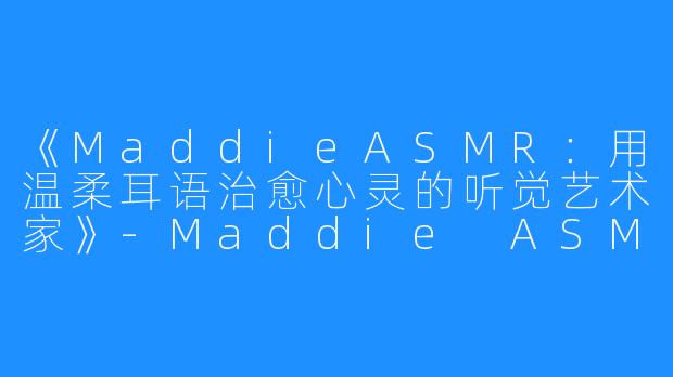 《MaddieASMR:用温柔耳语治愈心灵的听觉艺术家》-Maddie ASMR