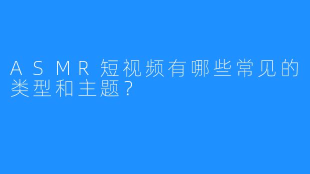 ASMR短视频有哪些常见的类型和主题?