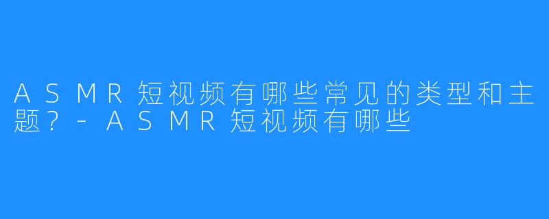 ASMR短视频有哪些常见的类型和主题?-ASMR短视频有哪些