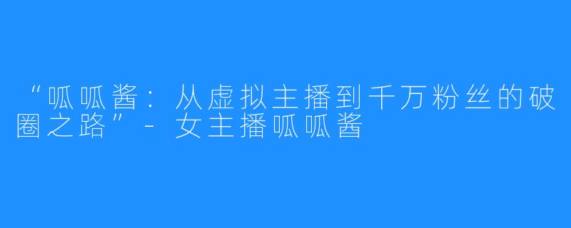 “呱呱酱:从虚拟主播到千万粉丝的破圈之路”-女主播呱呱酱