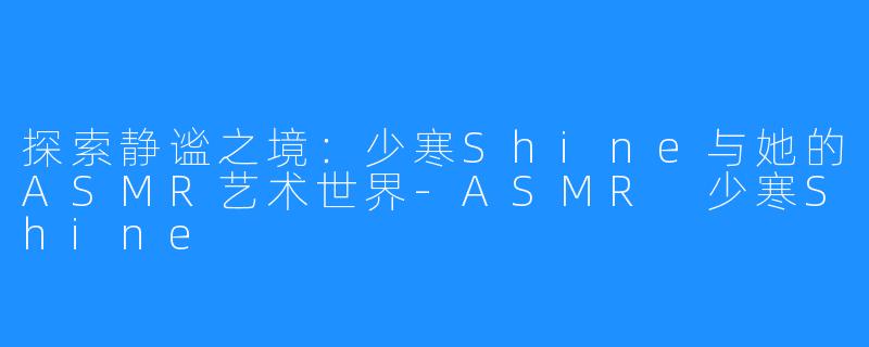 探索静谧之境:少寒Shine与她的ASMR艺术世界-ASMR 少寒Shine