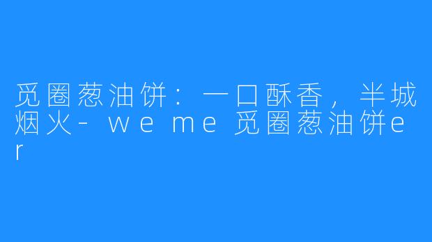 觅圈葱油饼：一口酥香，半城烟火-weme觅圈葱油饼er