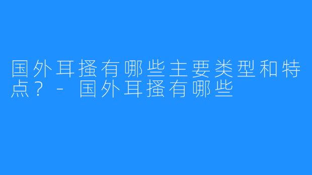 国外耳搔有哪些主要类型和特点？-国外耳搔有哪些