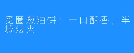 觅圈葱油饼：一口酥香，半城烟火