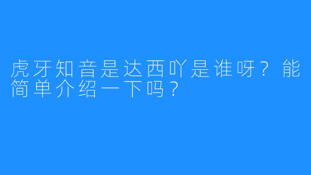 虎牙知音是达西吖是谁呀？能简单介绍一下吗？