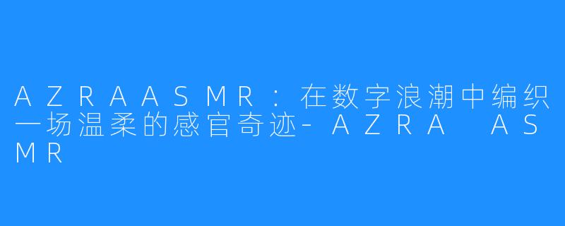 AZRAASMR:在数字浪潮中编织一场温柔的感官奇迹-AZRA ASMR