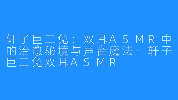 轩子巨二兔:双耳ASMR中的治愈秘境与声音魔法-轩子巨二兔双耳ASMR