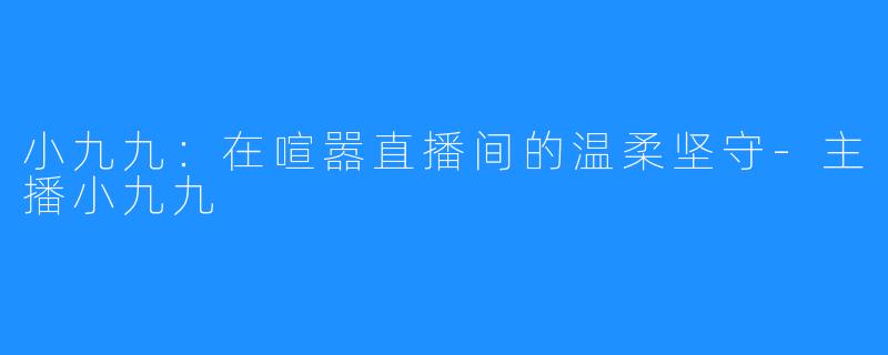 小九九：在喧嚣直播间的温柔坚守-主播小九九