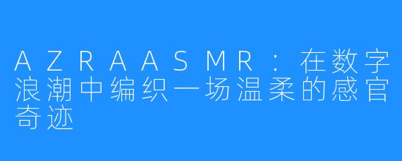 AZRAASMR:在数字浪潮中编织一场温柔的感官奇迹