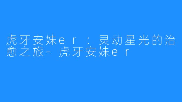 虎牙安妹er:灵动星光的治愈之旅-虎牙安妹er
