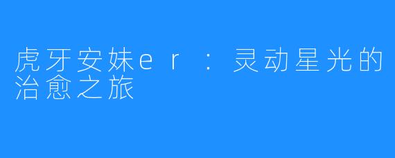 虎牙安妹er:灵动星光的治愈之旅