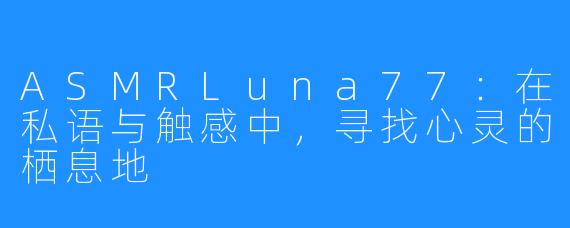ASMRLuna77：在私语与触感中，寻找心灵的栖息地