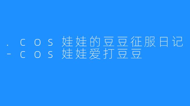 .cos娃娃的豆豆征服日记-cos娃娃爱打豆豆