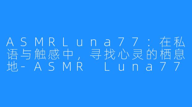ASMRLuna77：在私语与触感中，寻找心灵的栖息地-ASMR Luna77