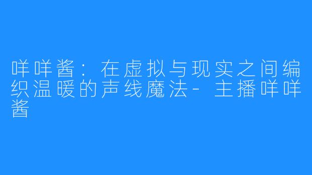 咩咩酱：在虚拟与现实之间编织温暖的声线魔法-主播咩咩酱