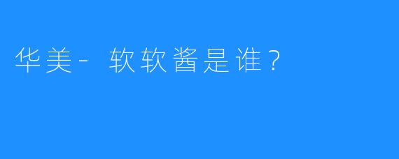 华美-软软酱是谁？