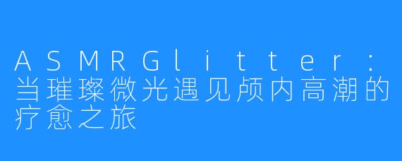 ASMRGlitter:当璀璨微光遇见颅内高潮的疗愈之旅