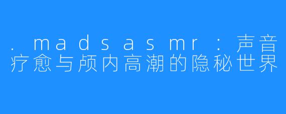 .madsasmr：声音疗愈与颅内高潮的隐秘世界