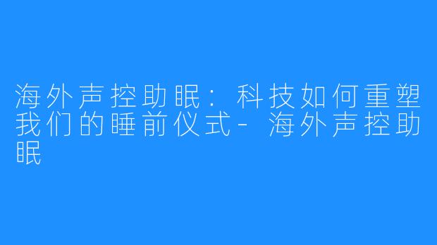 海外声控助眠：科技如何重塑我们的睡前仪式-海外声控助眠