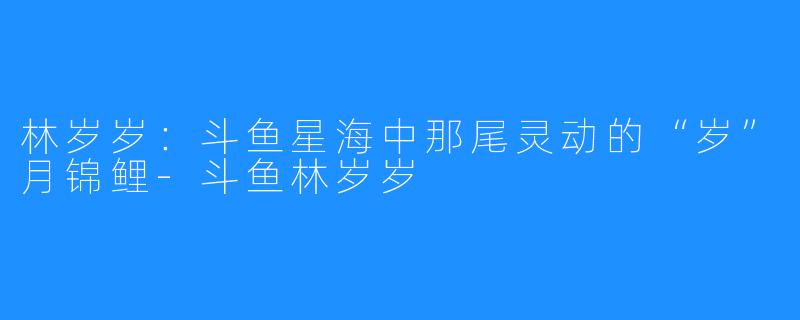 林岁岁：斗鱼星海中那尾灵动的“岁”月锦鲤-斗鱼林岁岁