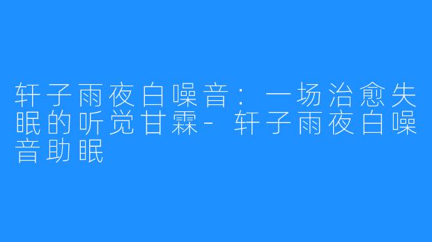 轩子雨夜白噪音:一场治愈失眠的听觉甘霖-轩子雨夜白噪音助眠