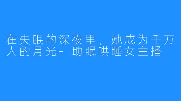 在失眠的深夜里，她成为千万人的月光-助眠哄睡女主播