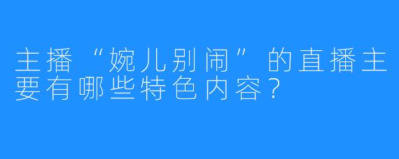 主播“婉儿别闹”的直播主要有哪些特色内容？