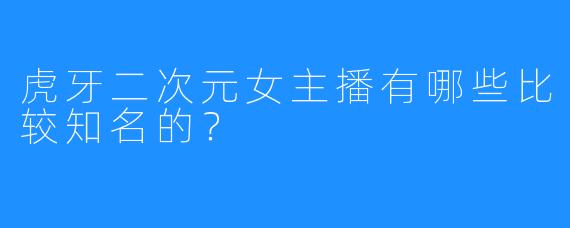 虎牙二次元女主播有哪些比较知名的？
