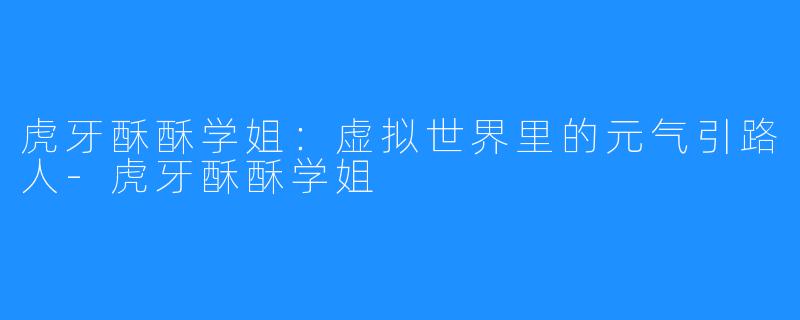 虎牙酥酥学姐：虚拟世界里的元气引路人-虎牙酥酥学姐