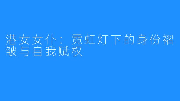 港女女仆：霓虹灯下的身份褶皱与自我赋权