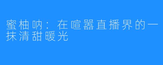 蜜柚呐：在喧嚣直播界的一抹清甜暖光