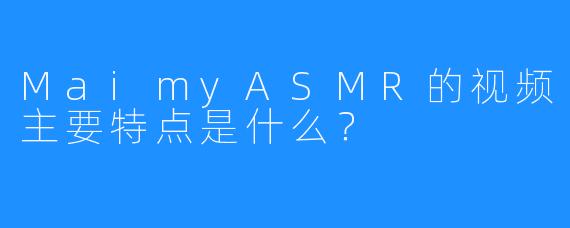 MaimyASMR的视频主要特点是什么？