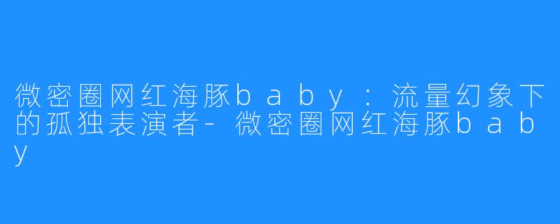 微密圈网红海豚baby：流量幻象下的孤独表演者-微密圈网红海豚baby