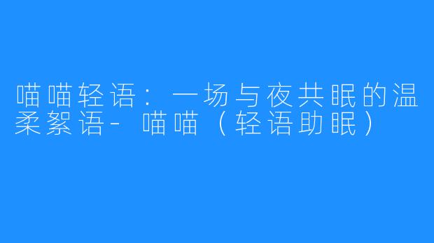 喵喵轻语:一场与夜共眠的温柔絮语-喵喵(轻语助眠)