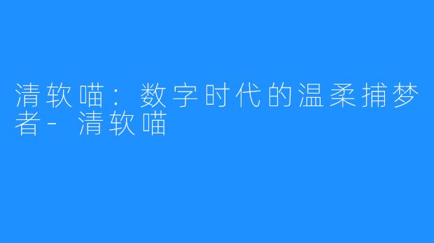 清软喵：数字时代的温柔捕梦者-清软喵