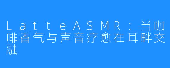 LatteASMR:当咖啡香气与声音疗愈在耳畔交融